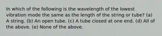 In which of the following is the wavelength of the lowest vibration mode the same as the length of the string or tube? (a) A string. (b) An open tube. (c) A tube closed at one end. (d) All of the above. (e) None of the above.