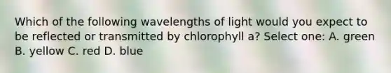 Which of the following wavelengths of light would you expect to be reflected or transmitted by chlorophyll a? Select one: A. green B. yellow C. red D. blue