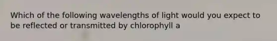 Which of the following wavelengths of light would you expect to be reflected or transmitted by chlorophyll a