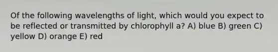 Of the following wavelengths of light, which would you expect to be reflected or transmitted by chlorophyll a? A) blue B) green C) yellow D) orange E) red