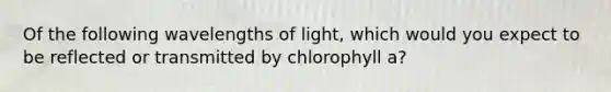 Of the following wavelengths of light, which would you expect to be reflected or transmitted by chlorophyll a?