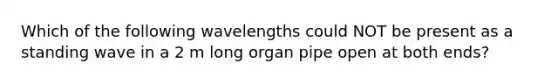 Which of the following wavelengths could NOT be present as a standing wave in a 2 m long organ pipe open at both ends?