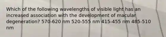 Which of the following wavelengths of visible light has an increased association with the development of macular degeneration? 570-620 nm 520-555 nm 415-455 nm 485-510 nm