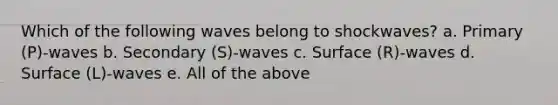 Which of the following waves belong to shockwaves? a. Primary (P)-waves b. Secondary (S)-waves c. Surface (R)-waves d. Surface (L)-waves e. All of the above