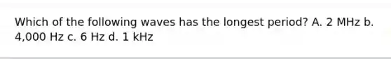 Which of the following waves has the longest period? A. 2 MHz b. 4,000 Hz c. 6 Hz d. 1 kHz