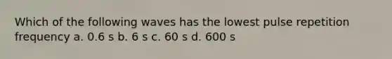 Which of the following waves has the lowest pulse repetition frequency a. 0.6 s b. 6 s c. 60 s d. 600 s