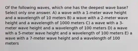 Of the following waves, which one has the deepest wave base? Select only one answer. A) a wave with a 1-meter wave height and a wavelength of 10 meters B) a wave with a 2-meter wave height and a wavelength of 1000 meters C) a wave with a 3-meter wave height and a wavelength of 100 meters D) a wave with a 5-meter wave height and a wavelength of 100 meters E) a wave with a 7-meter wave height and a wavelength of 100 meters