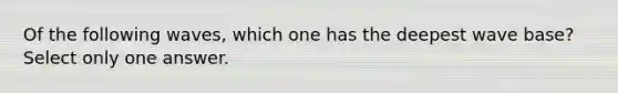 Of the following waves, which one has the deepest wave base? Select only one answer.