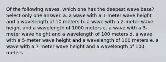 Of the following waves, which one has the deepest wave base? ​Select only one answer. a. a wave with a 1-meter wave height and a wavelength of 10 meters b. a wave with a 2-meter wave height and a wavelength of 1000 meters c. a wave with a 3-meter wave height and a wavelength of 100 meters d. a wave with a 5-meter wave height and a wavelength of 100 meters e. a wave with a 7-meter wave height and a wavelength of 100 meters