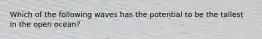Which of the following waves has the potential to be the tallest in the open ocean?