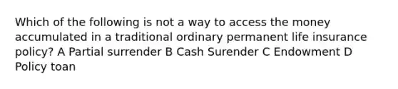 Which of the following is not a way to access the money accumulated in a traditional ordinary permanent life insurance policy? A Partial surrender B Cash Surender C Endowment D Policy toan