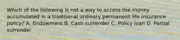 Which of the following is not a way to access the money accumulated in a traditional ordinary permanent life insurance policy? A. Endowment B. Cash surrender C. Policy loan D. Partial surrender