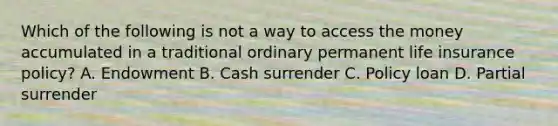 Which of the following is not a way to access the money accumulated in a traditional ordinary permanent life insurance policy? A. Endowment B. Cash surrender C. Policy loan D. Partial surrender