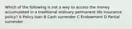 Which of the following is not a way to access the money accumulated in a traditional ordinary permanent life insurance policy? A Policy loan B Cash surrender C Endowment D Partial surrender