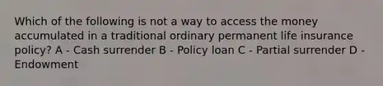 Which of the following is not a way to access the money accumulated in a traditional ordinary permanent life insurance policy? A - Cash surrender B - Policy loan C - Partial surrender D - Endowment