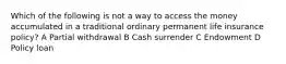 Which of the following is not a way to access the money accumulated in a traditional ordinary permanent life insurance policy? A Partial withdrawal B Cash surrender C Endowment D Policy loan