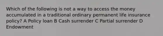 Which of the following is not a way to access the money accumulated in a traditional ordinary permanent life insurance policy? A Policy loan B Cash surrender C Partial surrender D Endowment