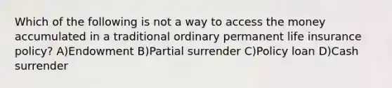 Which of the following is not a way to access the money accumulated in a traditional ordinary permanent life insurance policy? A)Endowment B)Partial surrender C)Policy loan D)Cash surrender