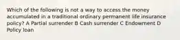 Which of the following is not a way to access the money accumulated in a traditional ordinary permanent life insurance policy? A Partial surrender B Cash surrender C Endowment D Policy loan