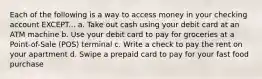 Each of the following is a way to access money in your checking account EXCEPT... a. Take out cash using your debit card at an ATM machine b. Use your debit card to pay for groceries at a Point-of-Sale (POS) terminal c. Write a check to pay the rent on your apartment d. Swipe a prepaid card to pay for your fast food purchase