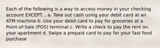 Each of the following is a way to access money in your checking account EXCEPT... a. Take out cash using your debit card at an ATM machine b. Use your debit card to pay for groceries at a Point-of-Sale (POS) terminal c. Write a check to pay the rent on your apartment d. Swipe a prepaid card to pay for your fast food purchase