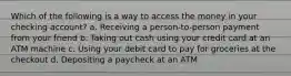 Which of the following is a way to access the money in your checking account? a. Receiving a person-to-person payment from your friend b. Taking out cash using your credit card at an ATM machine c. Using your debit card to pay for groceries at the checkout d. Depositing a paycheck at an ATM