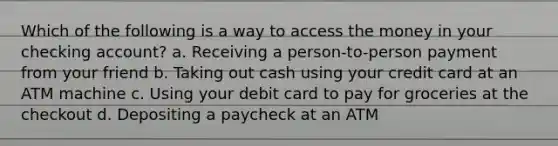 Which of the following is a way to access the money in your checking account? a. Receiving a person-to-person payment from your friend b. Taking out cash using your credit card at an ATM machine c. Using your debit card to pay for groceries at the checkout d. Depositing a paycheck at an ATM