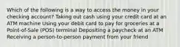 Which of the following is a way to access the money in your checking account? Taking out cash using your credit card at an ATM machine Using your debit card to pay for groceries at a Point-of-Sale (POS) terminal ​Depositing a paycheck at an ATM Receiving a person-to-person payment from your friend