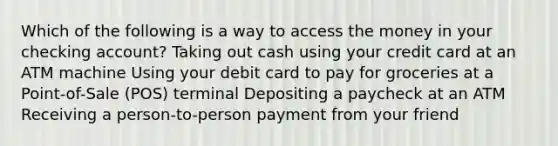 Which of the following is a way to access the money in your checking account? Taking out cash using your credit card at an ATM machine Using your debit card to pay for groceries at a Point-of-Sale (POS) terminal ​Depositing a paycheck at an ATM Receiving a person-to-person payment from your friend