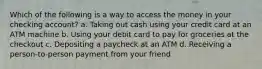 Which of the following is a way to access the money in your checking account? a. Taking out cash using your credit card at an ATM machine b. Using your debit card to pay for groceries at the checkout c. Depositing a paycheck at an ATM d. Receiving a person-to-person payment from your friend