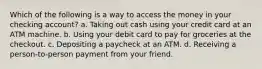 Which of the following is a way to access the money in your checking account? a. Taking out cash using your credit card at an ATM machine. b. Using your debit card to pay for groceries at the checkout. c. Depositing a paycheck at an ATM. d. Receiving a person-to-person payment from your friend.