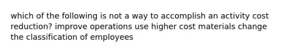 which of the following is not a way to accomplish an activity cost reduction? improve operations use higher cost materials change the classification of employees