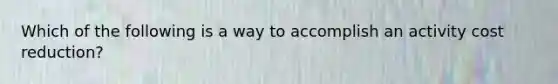 Which of the following is a way to accomplish an activity cost reduction?