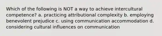 Which of the following is NOT a way to achieve intercultural competence? a. practicing attributional complexity b. employing benevolent prejudice c. using communication accommodation d. considering cultural influences on communication