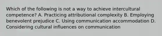 Which of the following is not a way to achieve intercultural competence? A. Practicing attributional complexity B. Employing benevolent prejudice C. Using communication accommodation D. Considering cultural influences on communication