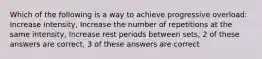 Which of the following is a way to achieve progressive overload: Increase intensity, Increase the number of repetitions at the same intensity, Increase rest periods between sets, 2 of these answers are correct, 3 of these answers are correct