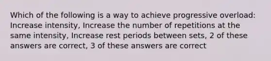 Which of the following is a way to achieve progressive overload: Increase intensity, Increase the number of repetitions at the same intensity, Increase rest periods between sets, 2 of these answers are correct, 3 of these answers are correct