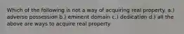 Which of the following is not a way of acquiring real property. a.) adverse possession b.) eminent domain c.) dedication d.) all the above are ways to acquire real property