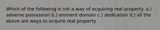 Which of the following is not a way of acquiring real property. a.) adverse possession b.) eminent domain c.) dedication d.) all the above are ways to acquire real property