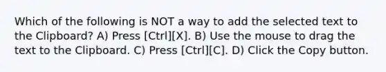 Which of the following is NOT a way to add the selected text to the Clipboard? A) Press [Ctrl][X]. B) Use the mouse to drag the text to the Clipboard. C) Press [Ctrl][C]. D) Click the Copy button.