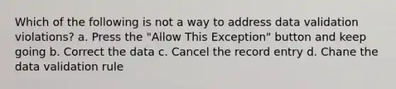 Which of the following is not a way to address data validation violations? a. Press the "Allow This Exception" button and keep going b. Correct the data c. Cancel the record entry d. Chane the data validation rule