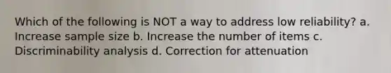 Which of the following is NOT a way to address low reliability? a. Increase sample size b. Increase the number of items c. Discriminability analysis d. Correction for attenuation