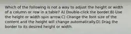 Which of the following is not a way to adjust the height or width of a column or row in a table? A) Double-click the border.B) Use the height or width spin arrow.C) Change the font size of the content and the height will change automatically.D) Drag the border to its desired height or width.