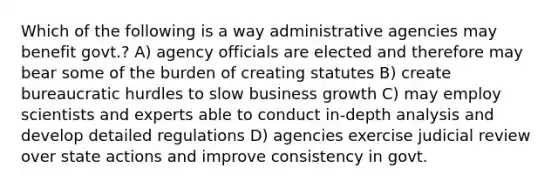 Which of the following is a way administrative agencies may benefit govt.? A) agency officials are elected and therefore may bear some of the burden of creating statutes B) create bureaucratic hurdles to slow business growth C) may employ scientists and experts able to conduct in-depth analysis and develop detailed regulations D) agencies exercise judicial review over state actions and improve consistency in govt.