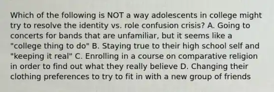 Which of the following is NOT a way adolescents in college might try to resolve the identity vs. role confusion crisis? A. Going to concerts for bands that are unfamiliar, but it seems like a "college thing to do" B. Staying true to their high school self and "keeping it real" C. Enrolling in a course on comparative religion in order to find out what they really believe D. Changing their clothing preferences to try to fit in with a new group of friends