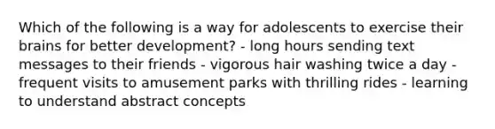 Which of the following is a way for adolescents to exercise their brains for better development? - long hours sending text messages to their friends - vigorous hair washing twice a day - frequent visits to amusement parks with thrilling rides - learning to understand abstract concepts