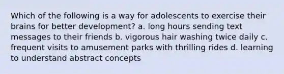 Which of the following is a way for adolescents to exercise their brains for better development? a. long hours sending text messages to their friends b. vigorous hair washing twice daily c. frequent visits to amusement parks with thrilling rides d. learning to understand abstract concepts