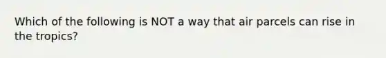 Which of the following is NOT a way that air parcels can rise in the tropics?