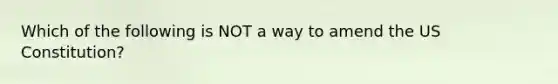 Which of the following is NOT a way to amend the US Constitution?