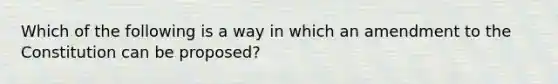 Which of the following is a way in which an amendment to the Constitution can be proposed?